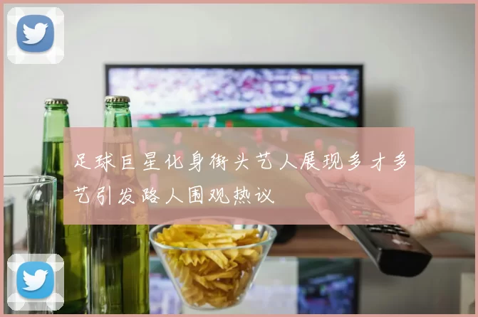 足球巨星化身街头艺人展现多才多艺引发路人围观热议