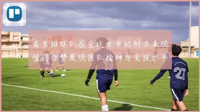 南京排球队在全运会中的耐力表现值得称赞展现团队精神与竞技水平的完美结合