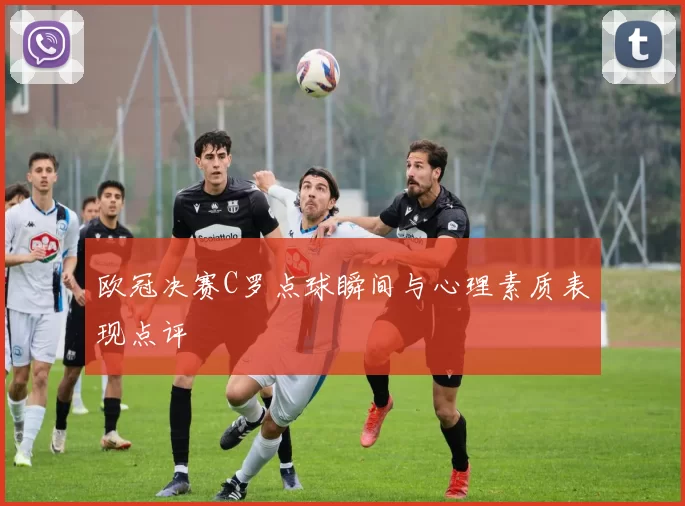 欧冠决赛C罗点球瞬间与心理素质表现点评
