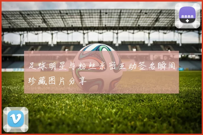 足球明星与粉丝亲密互动签名瞬间珍藏图片分享