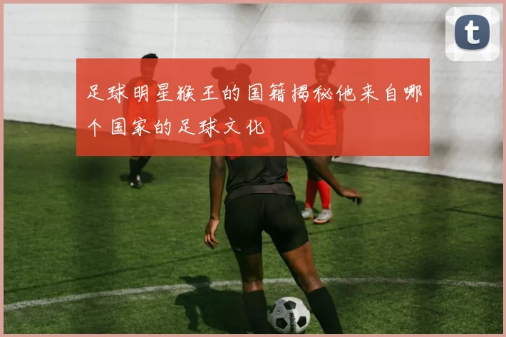 足球明星猴王的国籍揭秘他来自哪个国家的足球文化