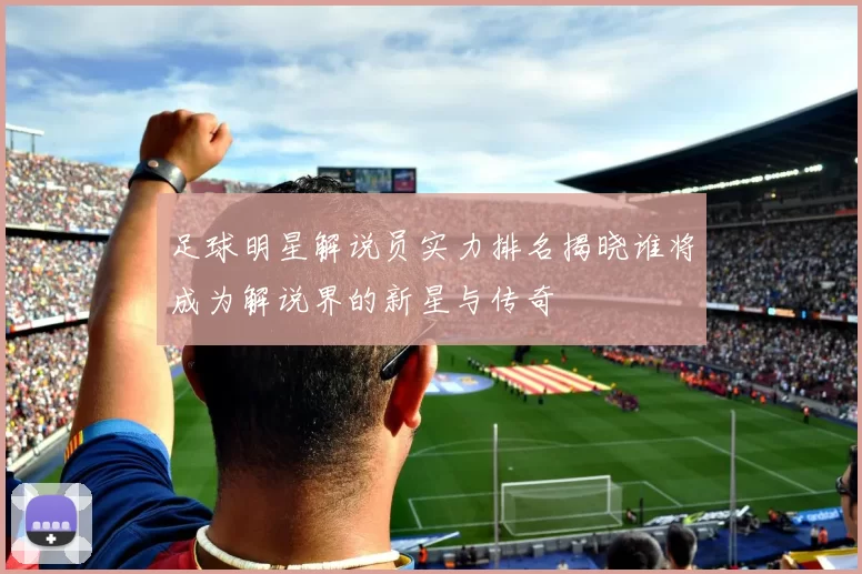 足球明星解说员实力排名揭晓谁将成为解说界的新星与传奇