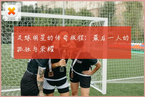 足球明星的传奇旅程：最后一人的孤独与荣耀