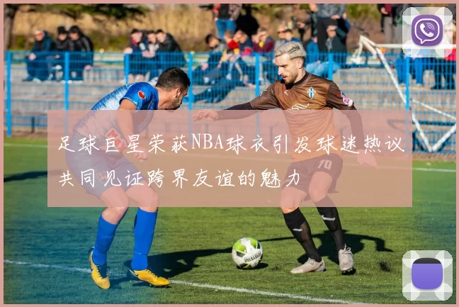 足球巨星荣获NBA球衣引发球迷热议共同见证跨界友谊的魅力
