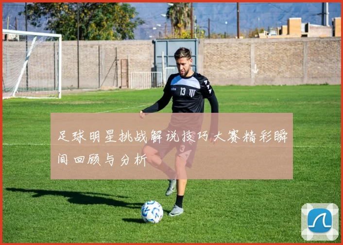 足球明星挑战解说技巧大赛精彩瞬间回顾与分析
