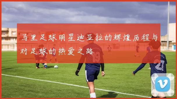马里足球明星迪亚拉的辉煌历程与对足球的热爱之路