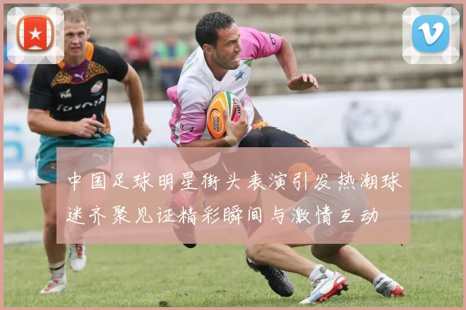 中国足球明星街头表演引发热潮球迷齐聚见证精彩瞬间与激情互动