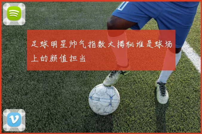 足球明星帅气指数大揭秘谁是球场上的颜值担当