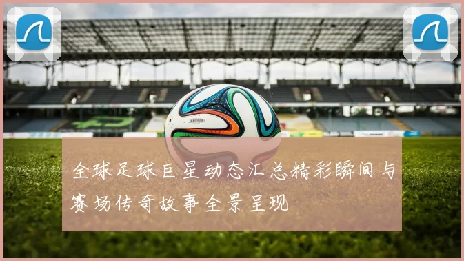 全球足球巨星动态汇总精彩瞬间与赛场传奇故事全景呈现