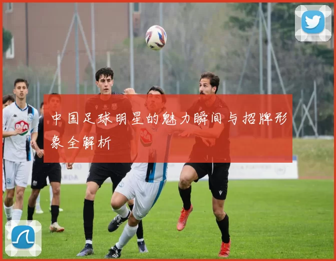 中国足球明星的魅力瞬间与招牌形象全解析