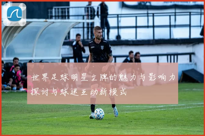 世界足球明星立牌的魅力与影响力探讨与球迷互动新模式