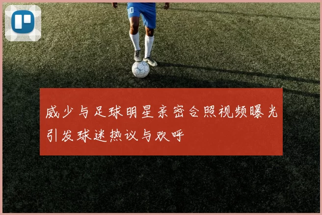 威少与足球明星亲密合照视频曝光引发球迷热议与欢呼
