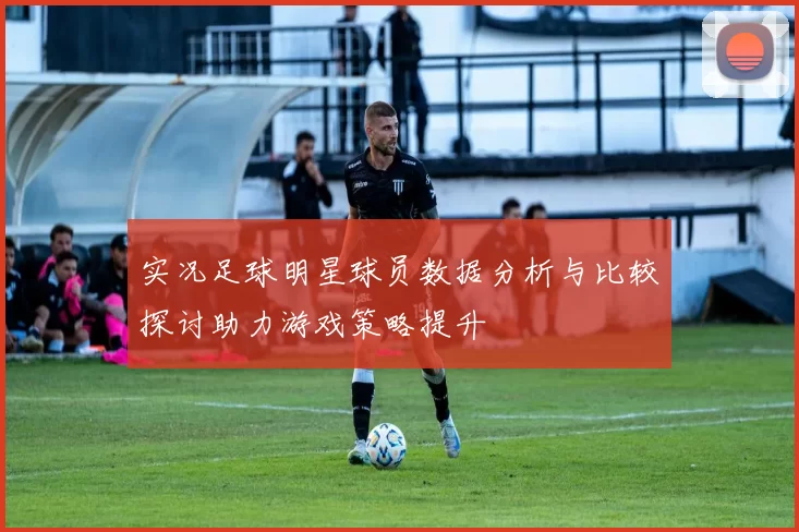 实况足球明星球员数据分析与比较探讨助力游戏策略提升