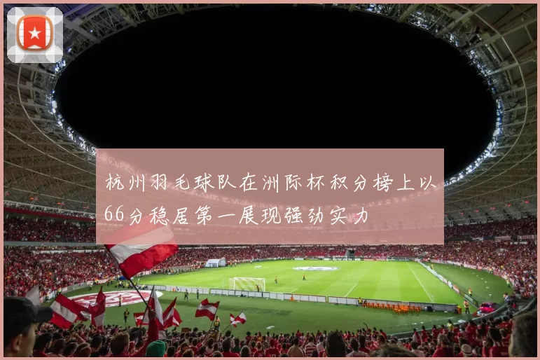 杭州羽毛球队在洲际杯积分榜上以66分稳居第一展现强劲实力