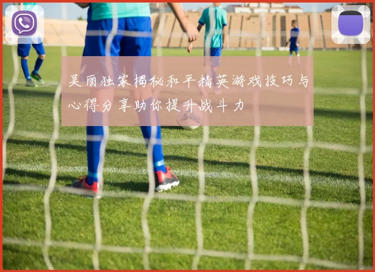 吴丽独家揭秘和平精英游戏技巧与心得分享助你提升战斗力