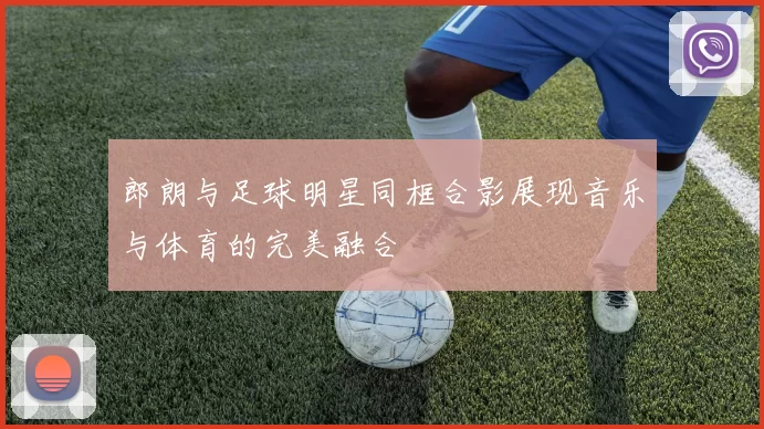 郎朗与足球明星同框合影展现音乐与体育的完美融合