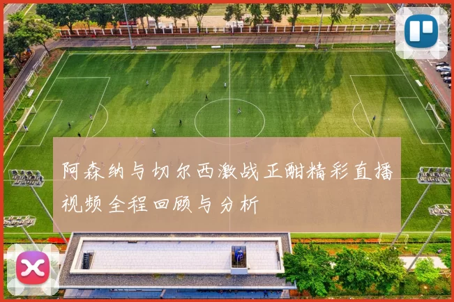 阿森纳与切尔西激战正酣精彩直播视频全程回顾与分析