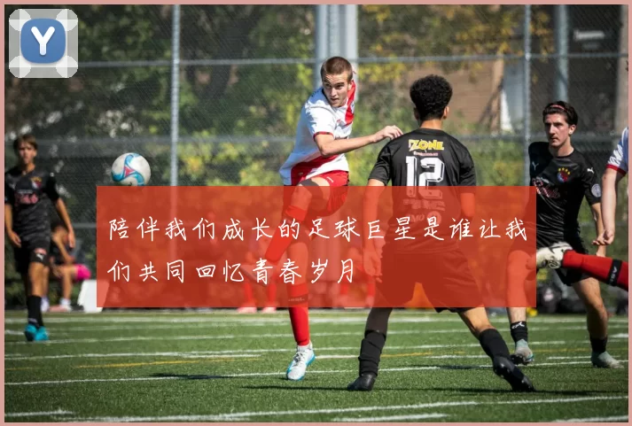 陪伴我们成长的足球巨星是谁让我们共同回忆青春岁月