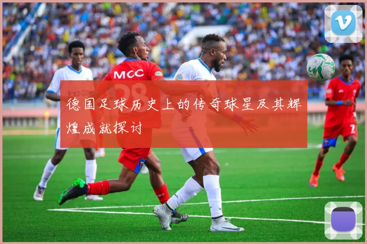 德国足球历史上的传奇球星及其辉煌成就探讨