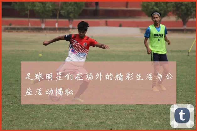 足球明星们在场外的精彩生活与公益活动揭秘