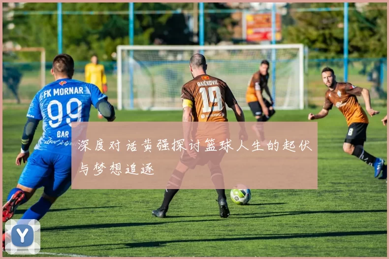 深度对话黄强探讨篮球人生的起伏与梦想追逐