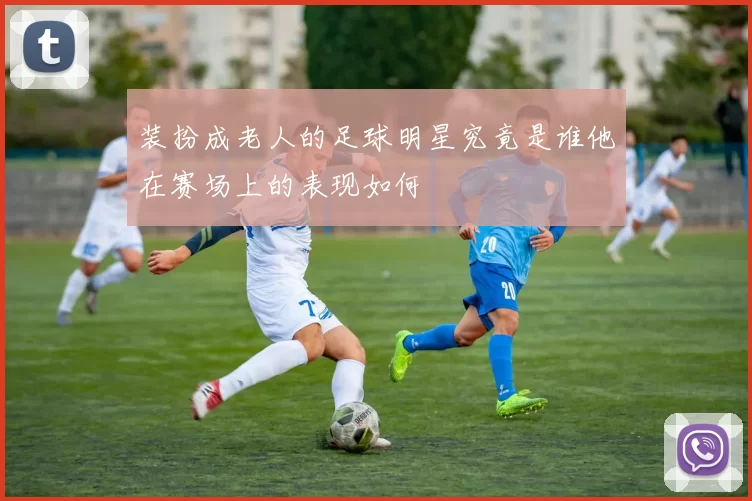 装扮成老人的足球明星究竟是谁他在赛场上的表现如何