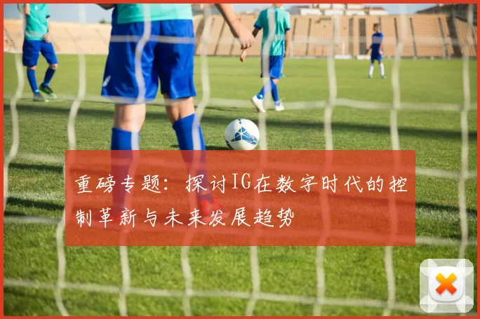重磅专题：探讨IG在数字时代的控制革新与未来发展趋势