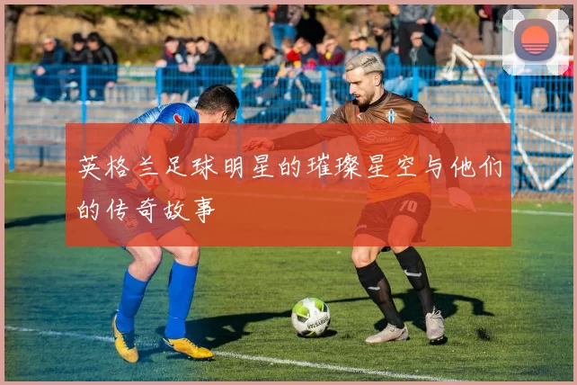 英格兰足球明星的璀璨星空与他们的传奇故事