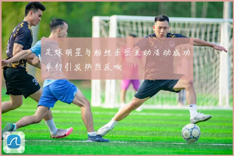 足球明星与粉丝亲密互动活动成功举行引发热烈反响