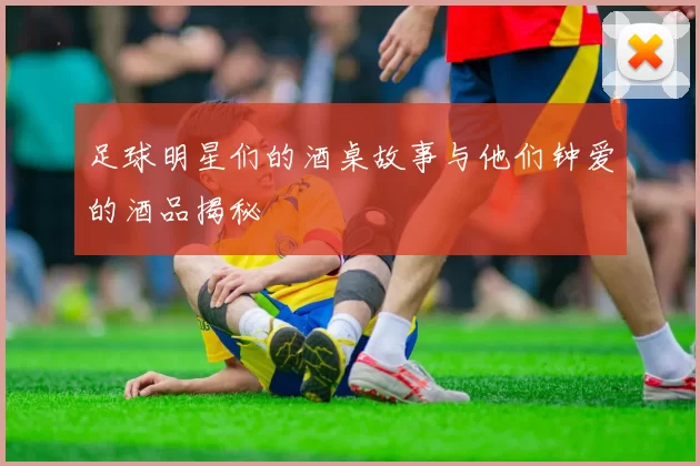 足球明星们的酒桌故事与他们钟爱的酒品揭秘