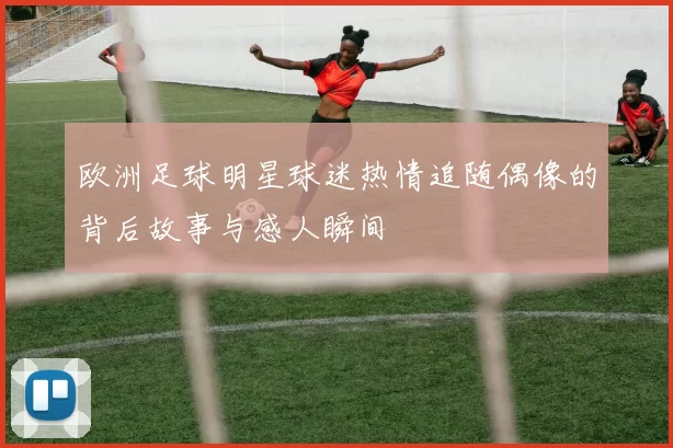 欧洲足球明星球迷热情追随偶像的背后故事与感人瞬间