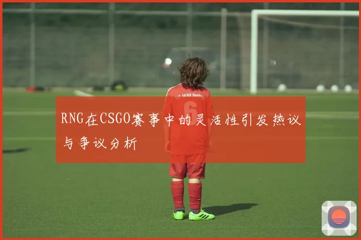 RNG在CSGO赛事中的灵活性引发热议与争议分析
