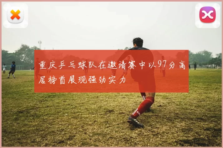 重庆乒乓球队在邀请赛中以97分高居榜首展现强劲实力