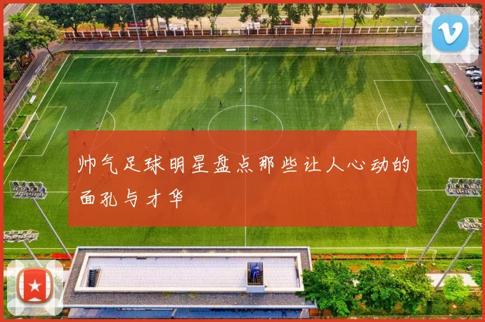 帅气足球明星盘点那些让人心动的面孔与才华