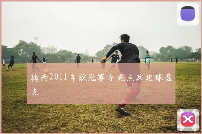 梅西2011年欧冠赛季亮点及进球盘点
