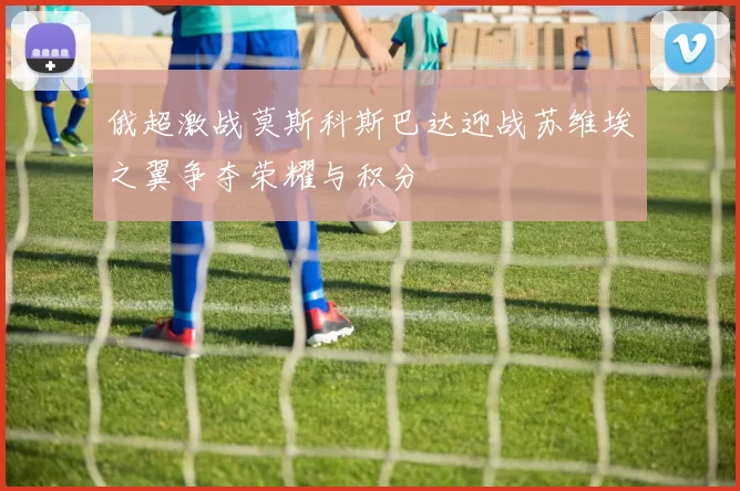 俄超激战莫斯科斯巴达迎战苏维埃之翼争夺荣耀与积分