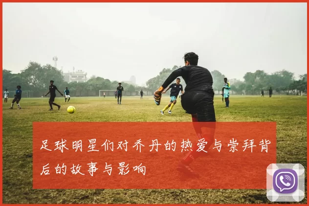 足球明星们对乔丹的热爱与崇拜背后的故事与影响