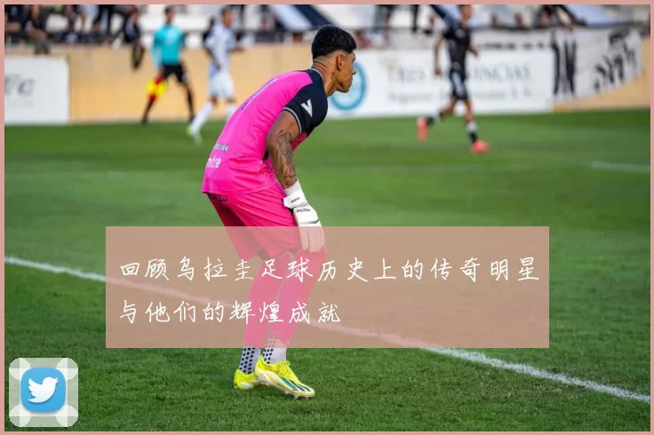 回顾乌拉圭足球历史上的传奇明星与他们的辉煌成就