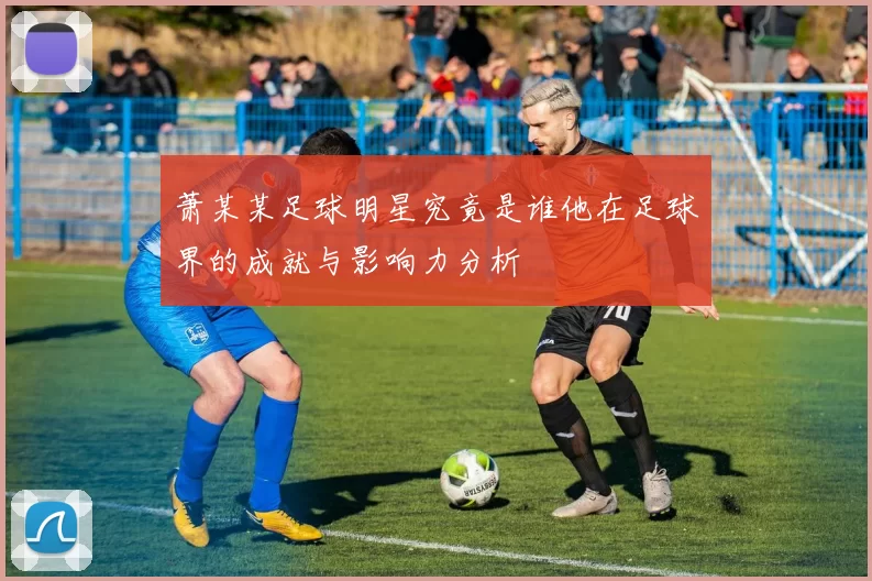 萧某某足球明星究竟是谁他在足球界的成就与影响力分析